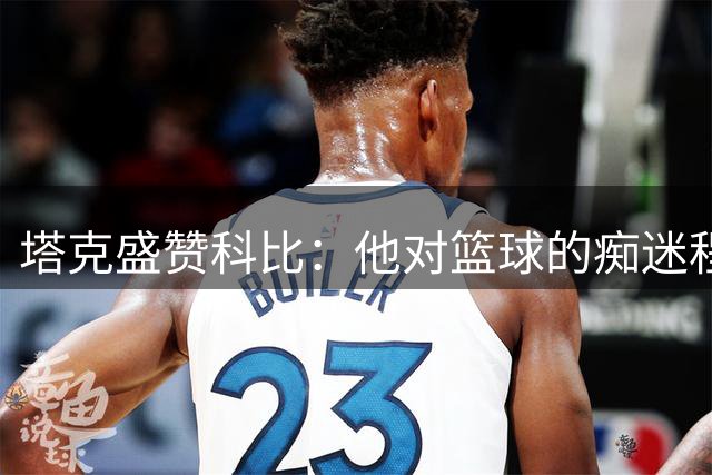塔克盛赞科比：他对篮球的痴迷程度无人能及
